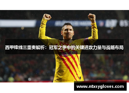 西甲锋线三重奏解析：冠军之争中的关键进攻力量与战略布局