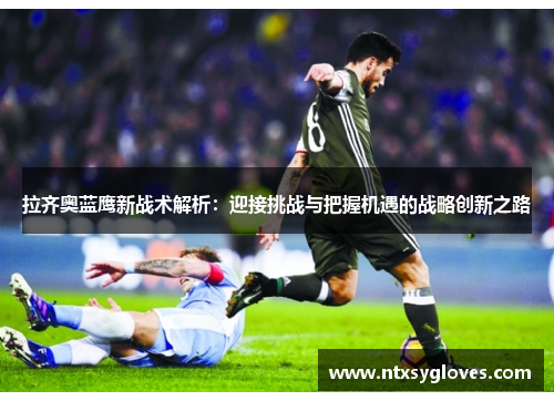 拉齐奥蓝鹰新战术解析：迎接挑战与把握机遇的战略创新之路